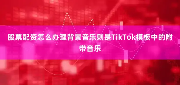 股票配资怎么办理背景音乐则是TikTok模板中的附带音乐