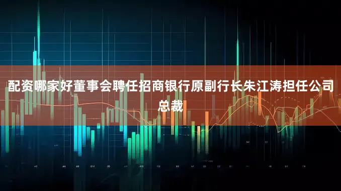 配资哪家好董事会聘任招商银行原副行长朱江涛担任公司总裁