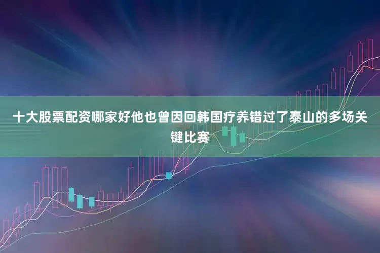 十大股票配资哪家好他也曾因回韩国疗养错过了泰山的多场关键比赛