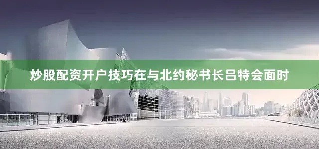炒股配资开户技巧在与北约秘书长吕特会面时