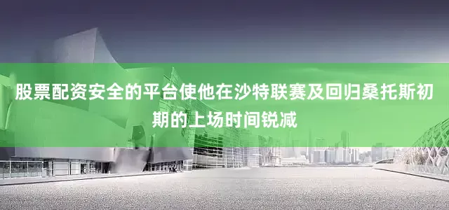股票配资安全的平台使他在沙特联赛及回归桑托斯初期的上场时间锐减