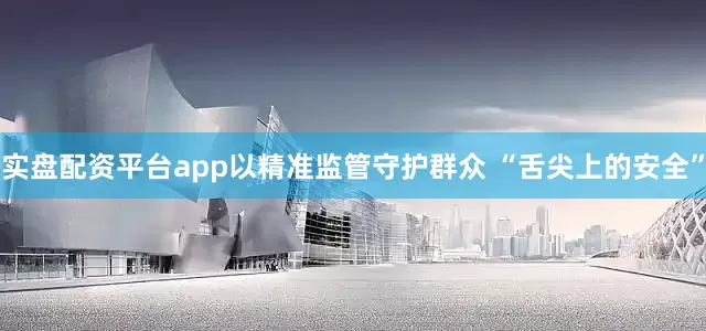 实盘配资平台app以精准监管守护群众 “舌尖上的安全”
