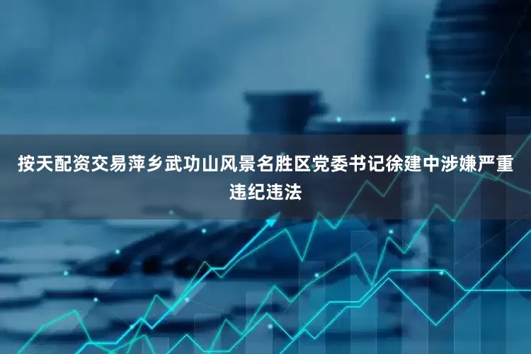 按天配资交易萍乡武功山风景名胜区党委书记徐建中涉嫌严重违纪违法