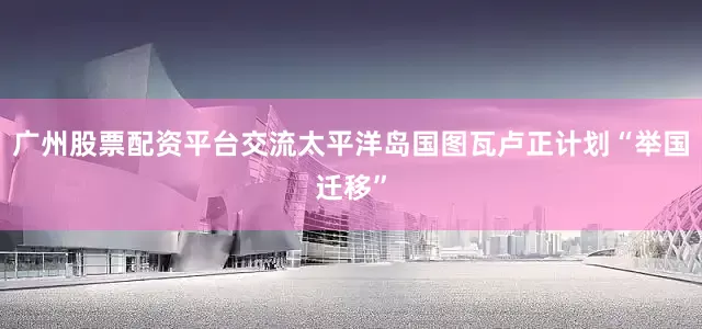 广州股票配资平台交流太平洋岛国图瓦卢正计划“举国迁移”