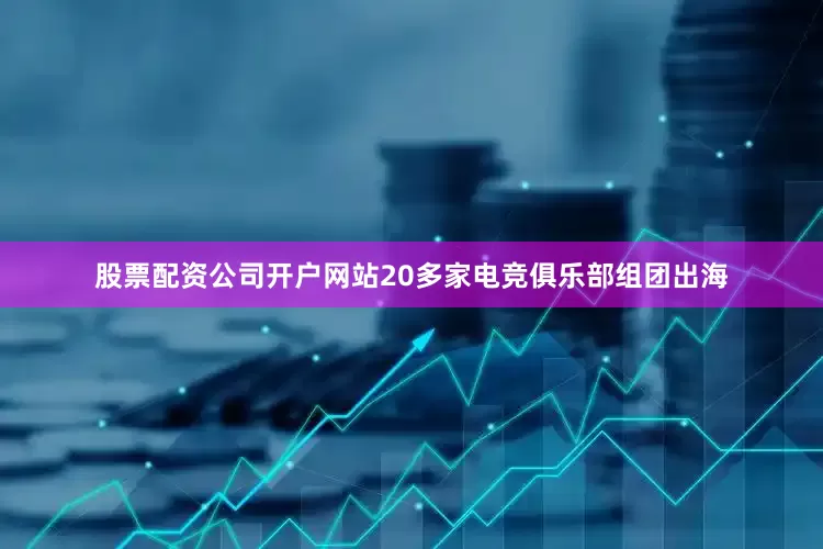 股票配资公司开户网站20多家电竞俱乐部组团出海