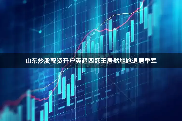 山东炒股配资开户英超四冠王居然尴尬退居季军