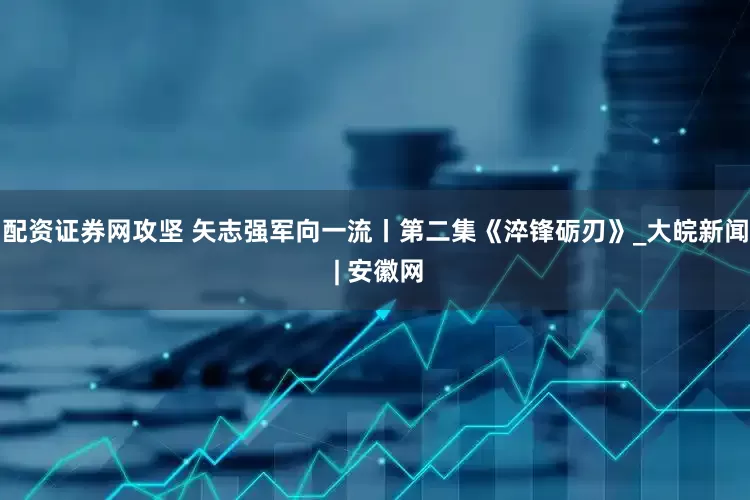 配资证券网攻坚 矢志强军向一流丨第二集《淬锋砺刃》_大皖新闻 | 安徽网