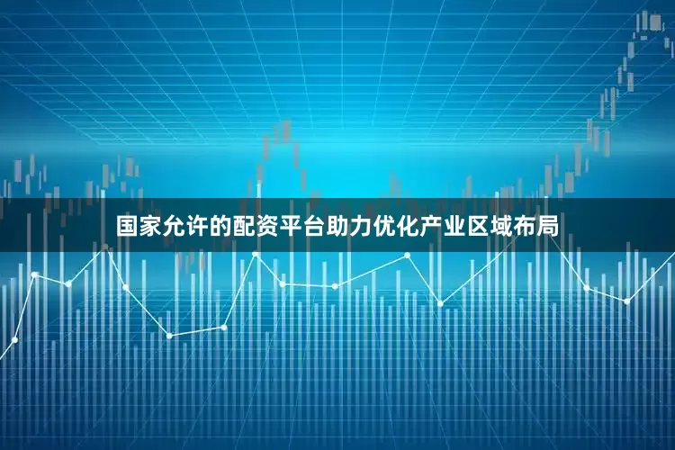国家允许的配资平台助力优化产业区域布局