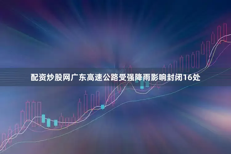 配资炒股网广东高速公路受强降雨影响封闭16处