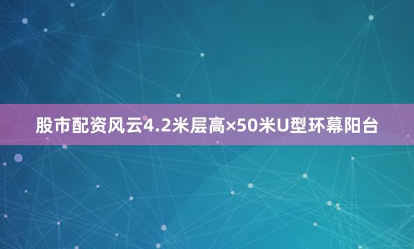 股市配资风云4.2米层高×50米U型环幕阳台