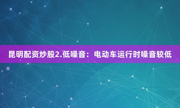 昆明配资炒股2.低噪音：电动车运行时噪音较低
