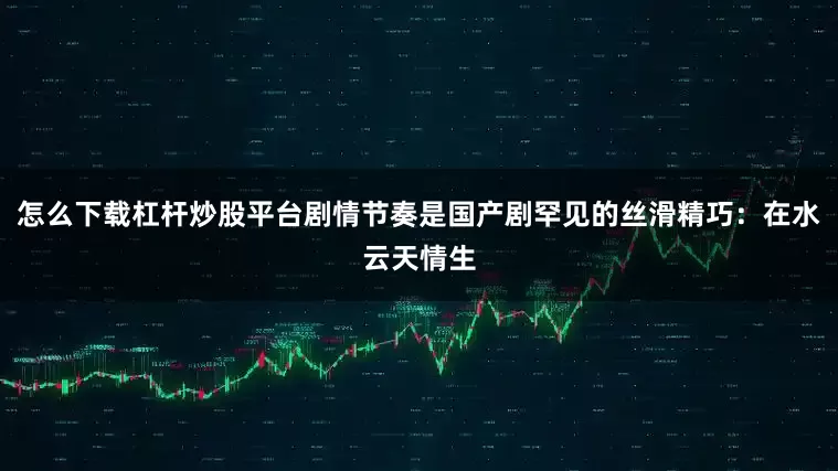 怎么下载杠杆炒股平台剧情节奏是国产剧罕见的丝滑精巧：在水云天情生