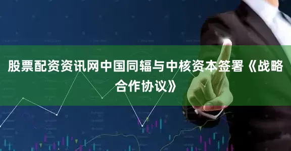 股票配资资讯网中国同辐与中核资本签署《战略合作协议》