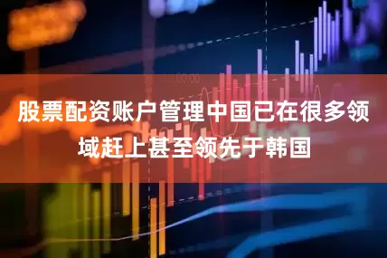 股票配资账户管理中国已在很多领域赶上甚至领先于韩国